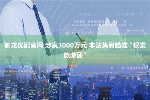 御龙优配官网 涉案3000万元 非法集资瞄准“银发旅游团”