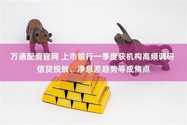万通配资官网 上市银行一季度获机构高频调研 信贷投放、净息差趋势等成焦点