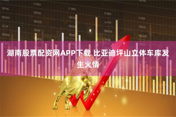 湖南股票配资网APP下载 比亚迪坪山立体车库发生火情