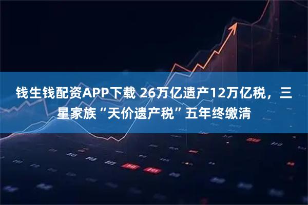 钱生钱配资APP下载 26万亿遗产12万亿税，三星家族“天价遗产税”五年终缴清