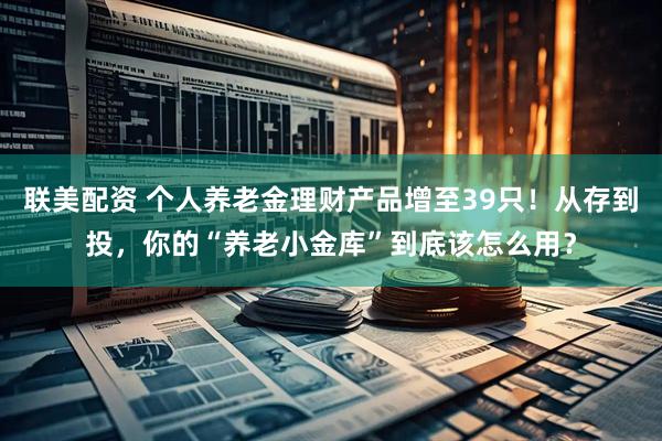 联美配资 个人养老金理财产品增至39只！从存到投，你的“养老小金库”到底该怎么用？