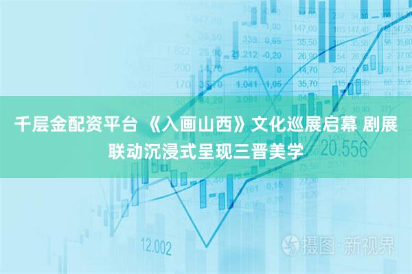 千层金配资平台 《入画山西》文化巡展启幕 剧展联动沉浸式呈现三晋美学