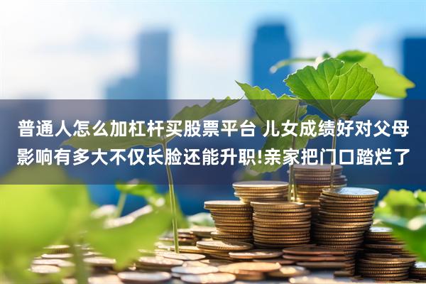 普通人怎么加杠杆买股票平台 儿女成绩好对父母影响有多大不仅长脸还能升职!亲家把门口踏烂了
