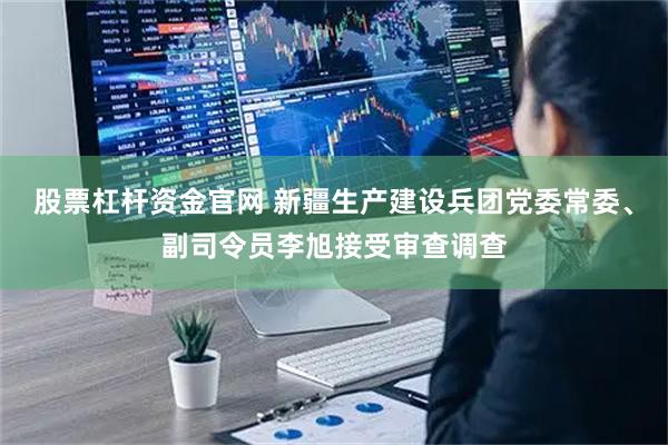 股票杠杆资金官网 新疆生产建设兵团党委常委、副司令员李旭接受审查调查