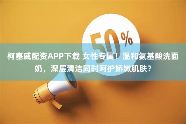 柯塞威配资APP下载 女性专属！温和氨基酸洗面奶，深层清洁同时呵护娇嫩肌肤？
