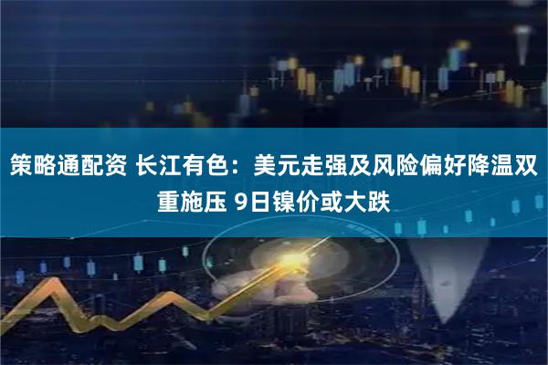 策略通配资 长江有色：美元走强及风险偏好降温双重施压 9日镍价或大跌