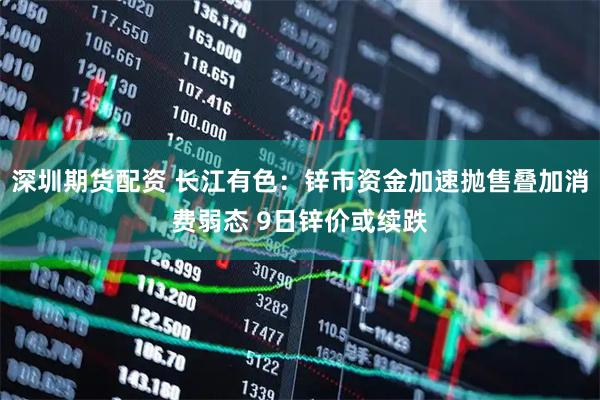 深圳期货配资 长江有色：锌市资金加速抛售叠加消费弱态 9日锌价或续跌