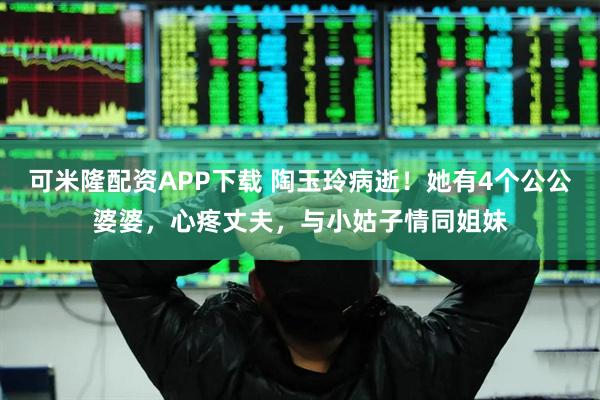 可米隆配资APP下载 陶玉玲病逝！她有4个公公婆婆，心疼丈夫，与小姑子情同姐妹