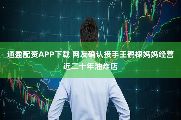 通盈配资APP下载 网友确认接手王鹤棣妈妈经营近二十年油炸店