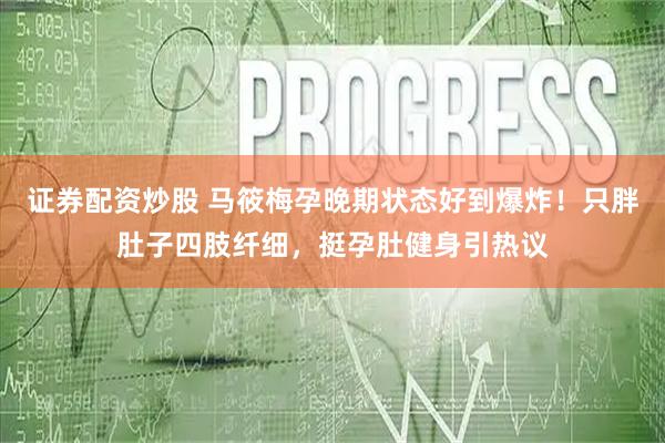 证券配资炒股 马筱梅孕晚期状态好到爆炸！只胖肚子四肢纤细，挺孕肚健身引热议