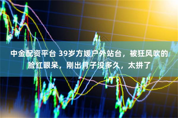 中金配资平台 39岁方媛户外站台，被狂风吹的脸红眼呆，刚出月子没多久，太拼了