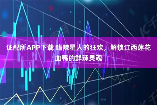 证配所APP下载 嗜辣星人的狂欢，解锁江西莲花血鸭的鲜辣灵魂
